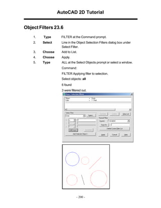 AutoCAD 2D Tutorial
Object Filters 23.6
1.

Type

FILTER at the Command prompt.

2.

Select

Line in the Object Selection Filters dialog box under
Select Filter.

3.

Choose

Add to List.

4.

Choose

Apply.

5.

Type

ALL at the Select Objects prompt or select a window.
Command:
FILTER Applying filter to selection.
Select objects: all
6 found
3 were filtered out.

- 200 -

 