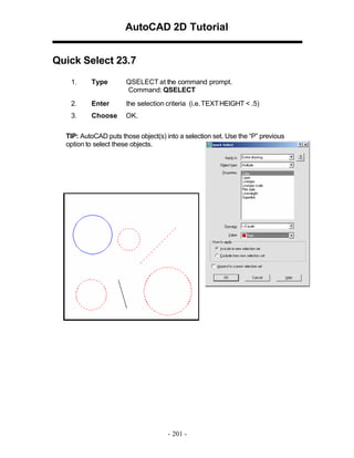 AutoCAD 2D Tutorial
Quick Select 23.7
1.

Type

QSELECT at the command prompt.
Command: QSELECT

2.

Enter

the selection criteria (i.e. TEXT HEIGHT < .5)

3.

Choose

OK.

TIP: AutoCAD puts those object(s) into a selection set. Use the “P” previous
option to select these objects.

- 201 -

 