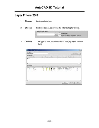AutoCAD 2D Tutorial
Layer Filters 23.8
1.

Choose

the layer dialog box.

2.

Choose

the three dots (...) to invoke the filterdialog for layers.

3.

Choose

the type of filter youwould like to use (e.g. layer name =
1st*)

- 202 -

 