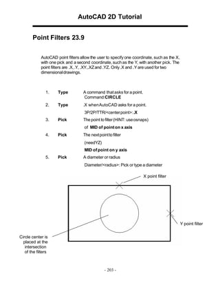 AutoCAD 2D Tutorial
Point Filters 23.9
AutoCAD point filters allow the user to specify one coordinate, such as the X,
with one pick and a second coordinate, such as the Y, with another pick. The
point filters are .X, .Y, .XY,.XZ and .YZ. Only .X and .Y are used for two
dimensional drawings.

1.

Type

A command that asks for a point.
Command:CIRCLE

2.

Type

.X when AutoCAD asks for a point.
3P/2P/TTR/<center point>: .X

3.

Pick

The point to filter (HINT: use osnaps)
of MID of point on x axis

4.

Pick

The next point to filter
(needYZ)
MID of point on y axis

5.

Pick

A diameter or radius
Diameter/<radius>: Pick or type a diameter
X point filter

Y point filter
Circle center is
placed at the
intersection
of the filters

- 203 -

 