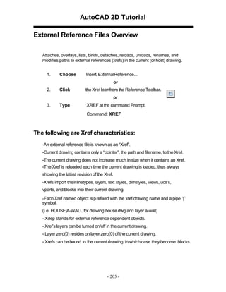 AutoCAD 2D Tutorial
External Reference Files Overview
Attaches, overlays, lists, binds, detaches, reloads, unloads, renames, and
modifies paths to external references (xrefs) in the current (or host) drawing.
1.

Choose

Insert, ExternalReference...
or

2.

Click

the Xref Iconfrom the Reference Toolbar.
or

3.

Type

XREF at the command Prompt.
Command: XREF

The following are Xref characteristics:
-An external reference file is known as an “Xref”.
-Current drawing contains only a “pointer”, the path and filename, to the Xref.
-The current drawing does not increase much in size when it contains an Xref.
-The Xref is reloaded each time the current drawing is loaded, thus always
showing the latest revision of the Xref.
-Xrefs import their linetypes, layers, text styles, dimstyles, views, ucs’s,
vports, and blocks into their current drawing.
-Each Xref named object is p refixed with the xref drawing name and a pipe “|”
symbol.
(i.e. HOUSE|A-WALL for drawing house.dwg and layer a-wall)
- Xdep stands for external reference dependent objects.
- Xref’s layers can be turned on/off in the current drawing.
- Layer zero(0) resides on layer zero(0) of the current drawing.
- Xrefs can be bound to the current drawing, in which case they become blocks.

- 205 -

 