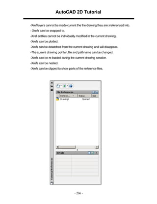 AutoCAD 2D Tutorial
-Xref layers cannot be made current the the drawing they are xreferenced into.
- Xrefs can be snapped to.
-Xref entities cannot be individually modified in the current drawing.
-Xrefs can be plotted.
-Xrefs can be detatched from the current drawing and will disappear.
-The current drawing pointer, file and pathname can be changed.
-Xrefs can be re-loaded during the current drawing session.
-Xrefs can be nested.
-Xrefs can be clipped to show parts of the reference files.

- 206 -

 