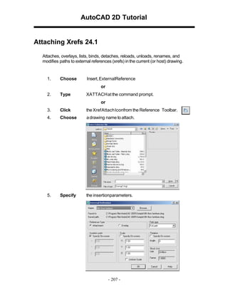 AutoCAD 2D Tutorial

Attaching Xrefs 24.1
Attaches, overlays, lists, binds, detaches, reloads, unloads, renames, and
modifies paths to external references (xrefs) in the current (or host) drawing.

1.

Choose

Insert, ExternalReference
or

2.

Type

XATTACH at the command prompt.
or

3.

Click

the Xref Attach Iconfrom the Reference Toolbar.

4.

Choose

a drawing name to attach.

5.

Specify

the insertionparameters.

- 207 -

 