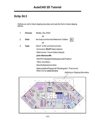 AutoCAD 2D Tutorial
Xclip 24.3
Defines an xref or block clipping boundary and sets the front or back clipping
planes.

1.

Choose

Modify, Clip,XRef
or

2.

Click

the Xclip Iconfrom the Reference Toolbar.
or

3.

Type

XCLIP at the command prompt.
Command: XCLIP Select objects:
Other corner: 1 found Select objects:
pick reference file
ON/OFF/Clipdepth/Delete/generate Polyline/
<New boundary>:
Specifyclipping boundary:
Select polyline/Polygonal/<Rectangular>: First corner:
Other corner: pick corners
Defining a Clipping Boundary

- 209 -

 