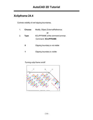 AutoCAD 2D Tutorial
Xclipframe 24.4
Controls visibility of xref clipping boundaries.

1.

Choose

Modify, Object, ExternalReference.
or

2.

Type

XCLIPFRAME at the command prompt.
Command: XCLIPFRAME

0

Clipping boundary is not visible

1

Clipping boundary is visible

Turning xclip frame on/off

- 210 -

 
