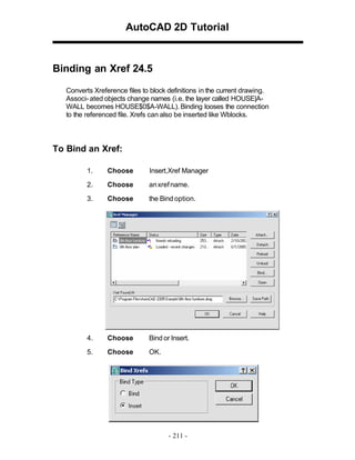 AutoCAD 2D Tutorial

Binding an Xref 24.5
Converts Xreference files to block definitions in the current drawing.
Associ- ated objects change names (i.e. the layer called HOUSE|AWALL becomes HOUSE$0$A-WALL). Binding looses the connection
to the referenced file. Xrefs can also be inserted like Wblocks.

To Bind an Xref:
1.

Choose

Insert,Xref Manager

2.

Choose

an xref name.

3.

Choose

the Bind option.

4.

Choose

Bind or Insert.

5.

Choose

OK.

- 211 -

 