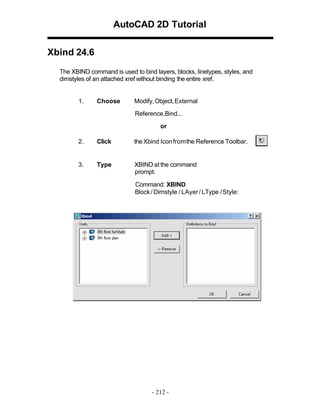 AutoCAD 2D Tutorial
Xbind 24.6
The XBIND command is used to bind layers, blocks, linetypes, styles, and
dimstyles of an attached xref without binding the entire xref.

1.

Choose

Modify, Object, External
Reference,Bind...
or

2.

Click

the Xbind Icon fromthe Reference Toolbar.

3.

Type

XBIND at the command
prompt.
Command: XBIND
Block / Dimstyle / LAyer / LType / Style:

- 212 -

 