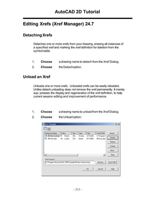 AutoCAD 2D Tutorial
Editing Xrefs (Xref Manager) 24.7
Detaching Xrefs
Detaches one or more xrefs from your drawing, erasing all instances of
a specified xref and marking the xref definition for deletion from the
symbol table.

1.

Choose

a drawing name to detach from the Xref Dialog.

2.

Choose

the Detachoption.

Unload an Xref
Unloads one or more xrefs. Unloaded xrefs can be easily reloaded.
Unlike detach,unloading does not remove the xref permanently. It merely
sup- presses the display and regeneration of the xref definition, to help
current session editing and improvement of performance.

1.

Choose

a drawing name to unload from the Xref Dialog.

2.

Choose

the Unload option.

- 213 -

 