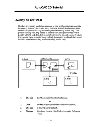 AutoCAD 2D Tutorial

Overlay an Xref 24.8
Overlays are typically used when you need to view another drawing’s geometry
temporarily, but don’t plan to plot using that data. In the following illustration,
several people are working on drawings referenced by master.dwg. The
person working on a.dwg needs to see the work being completed by the
person working on b.dwg, but does not want to xref b.dwg because it would
then appear twice in master.dwg. Instead, the person overlays b.dwg, which
is not included when a.dwg is referenced by master.dwg.

1.

Choose

the Attachoptionfrom the XrefDialog.
or

2.

Click

the Xref Attach Iconfrom the Reference Toolbar.

3.

Choose

a drawing name to attach.

4.

Choose

Overlayin the AttachXref dialog box under Reference
Type.
- 215 -

 