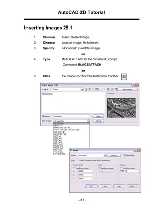 AutoCAD 2D Tutorial
Inserting Images 25.1
1.

Choose

Insert, Raster Image...

2.

Choose

a raster image file to insert.

3.

Specify

a locationto insert the image.
or

4.

Type

IMAGEATTACHat the command prompt.
Command: IMAGEATTACH
or

5.

Click

the Image iconfrom the Reference Toolbar.

- 218 -

 