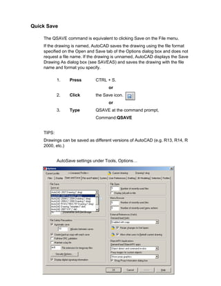 Quick Save
The QSAVE command is equivalent to clicking Save on the File menu.
If the drawing is named, AutoCAD saves the drawing using the file format
specified on the Open and Save tab of the Options dialog box and does not
request a file name. If the drawing is unnamed, AutoCAD displays the Save
Drawing As dialog box (see SAVEAS) and saves the drawing with the file
name and format you specify.
1.

Press

CTRL + S.
or

2.

Click

the Save icon.
or

3.

Type

QSAVE at the command prompt,
Command:QSAVE

TIPS:
Drawings can be saved as different versions of AutoCAD (e.g. R13, R14, R
2000, etc.)

AutoSave settings under Tools, Options…

 