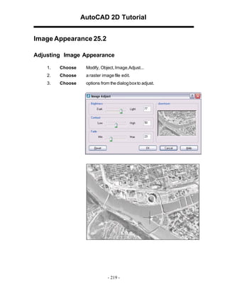 AutoCAD 2D Tutorial
Image Appearance 25.2
Adjusting Image Appearance
1.

Choose

Modify, Object, Image,Adjust...

2.

Choose

a raster image file edit.

3.

Choose

options from the dialog box to adjust.

- 219 -

 
