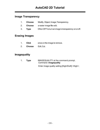AutoCAD 2D Tutorial
Image Transparency
1.

Choose

Modify, Object, Image,Transparency.

2.

Choose

a raster image file edit.

3.

Type

ONor OFF to turnan image’s transparency on or off.

Erasing Images
1.

Click

once on the image to remove.

2.

Choose

Edit, Cut.

Imagequality
1.

Type

IMAGEQUALITY at the command prompt.
Command: imagequality
Enter image quality setting [High/Draft] <High>:

- 220 -

 