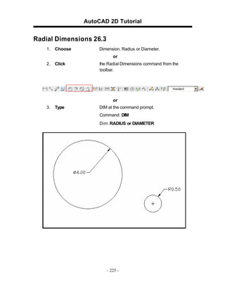 AutoCAD 2D Tutorial

Radial Dimensions 26.3
1 . Choose

Dimension, Radius or Diameter.
or

2 . Click

the Radial Dimensions command from the
toolbar.

or
3 . Type

DIM at the command prompt.
Command: DIM
Dim: RADIUS or DIAMETER

- 225 -

 