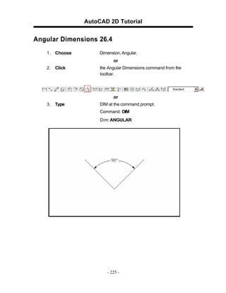 AutoCAD 2D Tutorial

Angular Dimensions 26.4
1 . Choose

Dimension, Angular.
or

2 . Click

the Angular Dimensions command from the
toolbar.

or
3 . Type

DIM at the command prompt.
Command: DIM
Dim: ANGULAR

- 225 -

 