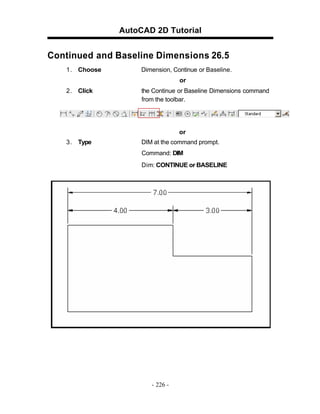 AutoCAD 2D Tutorial

Continued and Baseline Dimensions 26.5
1 . Choose

Dimension, Continue or Baseline.
or

2 . Click

the Continue or Baseline Dimensions command
from the toolbar.

or
3 . Type

DIM at the command prompt.
Command: DIM
Dim: CONTINUE or BASELINE

- 226 -

 