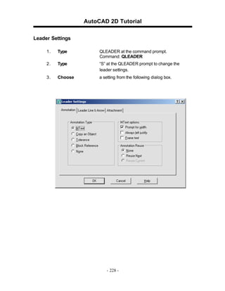 AutoCAD 2D Tutorial
Leader Settings
1.

Type

QLEADER at the command prompt.
Command: QLEADER

2.

Type

“S” at the QLEADER prompt to change the
leader settings.

3.

Choose

a setting from the following dialog box.

- 228 -

 