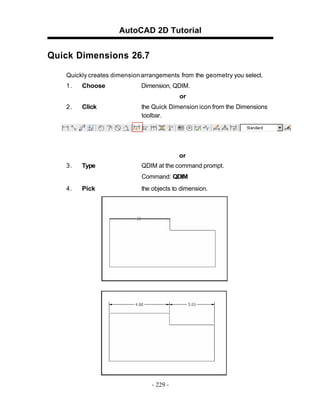AutoCAD 2D Tutorial

Quick Dimensions 26.7
Quickly creates dimension arrangements from the geometry you select.
1.

Choose

Dimension, QDIM.
or

2.

Click

the Quick Dimension icon from the Dimensions
toolbar.

or
3.

Type

QDIM at the command prompt.
Command: QDIM

4.

Pick

the objects to dimension.

- 229 -

 