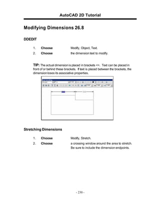 AutoCAD 2D Tutorial

Modifying Dimensions 26.8
DDEDIT
1.

Choose

Modify, Object, Text.

2.

Choose

the dimension text to modify.

TIP: The actual dimension is placed in brackets <>. Text can be placed in
front of or behind these brackets. If text is placed between the brackets, the
dimension loses its associative properties.

Stretching Dimensions
1.

Choose

Modify, Stretch.

2.

Choose

a crossing window around the area to stretch.
Be sure to include the dimension endpoints.

- 230 -

 