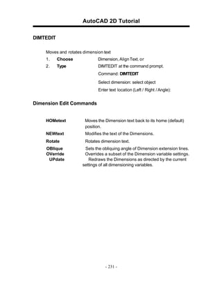 AutoCAD 2D Tutorial
DIMTEDIT
Moves and rotates dimension text
1.

Choose

Dimension, Align Text. o r

2.

Type

DIMTEDIT at the command prompt.
Command: DIMTEDIT
Select dimension: select object
Enter text location (Left / Right / Angle):

Dimension Edit Commands

HOMetext

Moves the Dimension text back to its home (default)
position.

NEWtext

Modifies the text of the Dimensions.

Rotate

Rotates dimension text.

OBlique
OVerride
UPdate

Sets the obliquing angle of Dimension extension lines.
Overrides a subset of the Dimension variable settings.
Redraws the Dimensions as directed by the current
settings of all dimensioning variables.

- 231 -

 