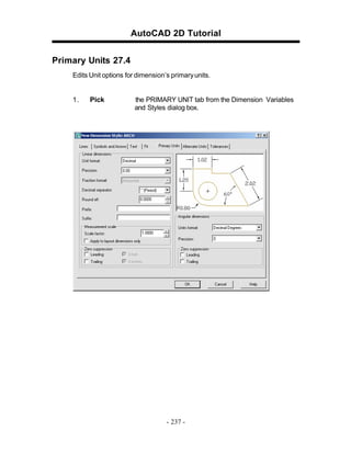AutoCAD 2D Tutorial
Primary Units 27.4
Edits Unit options for dimension’s primary units.

1.

Pick

the PRIMARY UNIT tab from the Dimension Variables
and Styles dialog box.

- 237 -

 
