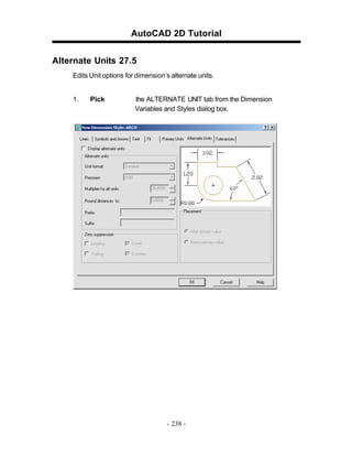 AutoCAD 2D Tutorial
Alternate Units 27.5
Edits Unit options for dimension’s alternate units.

1.

Pick

the ALTERNATE UNIT tab from the Dimension
Variables and Styles dialog box.

- 238 -

 
