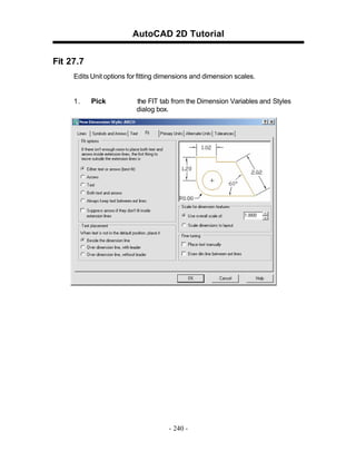 AutoCAD 2D Tutorial
Fit 27.7
Edits Unit options for fitting dimensions and dimension scales.

1.

Pick

the FIT tab from the Dimension Variables and Styles
dialog box.

- 240 -

 