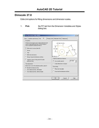AutoCAD 2D Tutorial
Dimscale 27.8
Edits Unit options for fitting dimensions and dimension scales.

1.

Pick

the FIT tab from the Dimension Variables and Styles
dialog box.

- 241 -

 