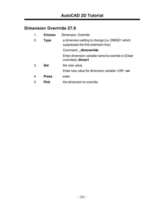 AutoCAD 2D Tutorial
Dimension Overrride 27.9
1.

Choose

2.

Type

Dimension, Override.
a dimension setting to change (i.e. DIMSE1 which
suppresses the first extension line).
Command: _dimoverride
Enter dimension variable name to override or [Clear
overrides]: dimse1

3.

Set

the new value.
Enter new value for dimension variable <Off>: on

4.

Press

enter.

5.

Pick

the dimension to override.

- 242 -

 