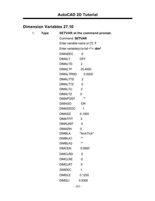 AutoCAD 2D Tutorial
Dimension Variables 27.10
1.

Type

SETVAR at the command prompt.
Command: SETVAR
Enter variable name or [?]: ?
Enter variable(s) to list <*>: dim*
DIMADEC

0

DIMALT

OFF

DIMALTD

2

DIMALTF

25.4000

DIMALTRND

0.0000

DIMALTTD

2

DIMALTTZ

0

DIMALTU

2

DIMALTZ
DIMAPOST

0

DIMASO

ON

""

DIMASSOC

1

DIMASZ

0.1800

DIMATFIT

3

DIMAUNIT

0

DIMAZIN
DIMBLK

0
"ArchTick"

DIMBLK1

""

DIMBLK2

""

DIMCEN

0.0900

DIMCLRD

0

DIMCLRE

0

DIMCLRT

5

DIMDEC

1

DIMDLE

0.1250

DIMDLI

0.5000
- 243 -

 