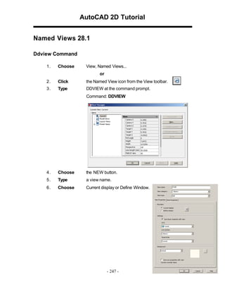 AutoCAD 2D Tutorial
Named Views 28.1
Ddview Command
1.

Choose

View, Named Views...
or

2.

Click

the Named View icon from the View toolbar.

3.

Type

DDVIEW at the command prompt.
Command: DDVIEW

4.

Choose

the NEW button.

5.

Type

a view name.

6.

Choose

Current display or Define Window.

- 247 -

 