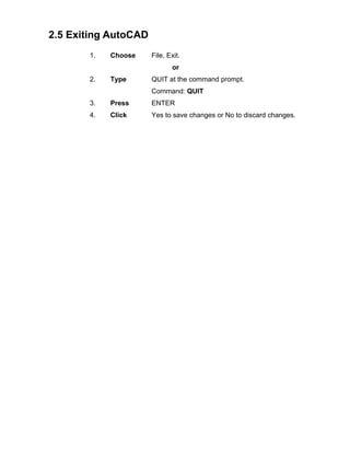 2.5 Exiting AutoCAD
1.

Choose

File, Exit.
or

2.

Type

QUIT at the command prompt.
Command: QUIT

3.

Press

ENTER

4.

Click

Yes to save changes or No to discard changes.

 