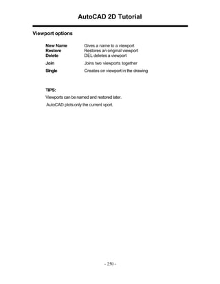 AutoCAD 2D Tutorial
Viewport options
New Name
Restore
Delete

Gives a name to a viewport
Restores an original viewport
DEL deletes a viewport

Join

Joins two viewports together

SIngle

Creates on viewport in the drawing

TIPS:
Viewports can be named and restored later.
AutoCAD plots only the current vport.

- 250 -

 