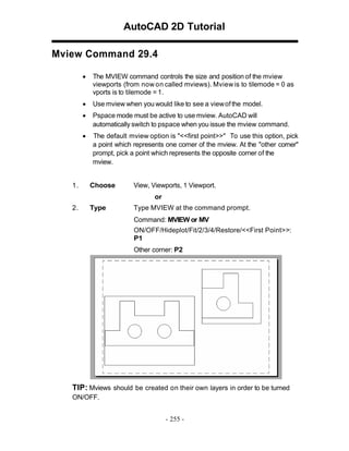 AutoCAD 2D Tutorial
Mview Command 29.4
•

•

Use mview when you would like to see a view of the model.

•

Pspace mode must be active to use mview. AutoCAD will
automatically switch to pspace when you issue the mview command.

•

1.

The MVIEW command controls the size and position of the mview
viewports (from now on called mviews). Mview is to tilemode = 0 as
vports is to tilemode = 1.

The default mview option is "<<first point>>" To use this option, pick
a point which represents one corner of the mview. At the "other corner"
prompt, pick a point which represents the opposite corner of the
mview.
Choose

View, Viewports, 1 Viewport.
or

2.

Type

Type MVIEW at the command prompt.
Command: MVIEW or MV
ON/OFF/Hideplot/Fit/2/3/4/Restore/<<First Point>>:
P1
Other corner: P2

TIP: Mviews should be created on their own layers in order to be turned
ON/OFF.
- 255 -

 