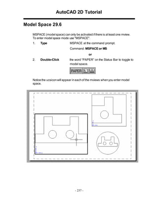 AutoCAD 2D Tutorial
Model Space 29.6
MSPACE (model space) can only be activated if there is at least one mview.
To enter model space mode use "MSPACE".
1.

Type

MSPACE at the command prompt.
Command: MSPACE or MS
or

2.

Double-Click

the word “PAPER” on the Status Bar to toggle to
model space.

Notice the ucsicon will appear in each of the mviews when you enter model
space.

- 257 -

 