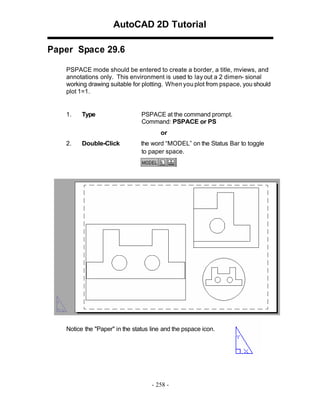 AutoCAD 2D Tutorial
Paper Space 29.6
PSPACE mode should be entered to create a border, a title, mviews, and
annotations only. This environment is used to lay out a 2 dimen- sional
working drawing suitable for plotting. When you plot from pspace, you should
plot 1=1.

1.

Type

PSPACE at the command prompt.
Command: PSPACE or PS
or

2.

Double-Click

the word “MODEL” on the Status Bar to toggle
to paper space.

Notice the "Paper" in the status line and the pspace icon.

- 258 -

 
