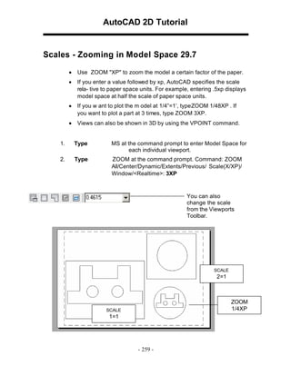 AutoCAD 2D Tutorial

Scales - Zooming in Model Space 29.7
•

Use ZOOM "XP" to zoom the model a certain factor of the paper.

•

If you enter a value followed by xp, AutoCAD specifies the scale
rela- tive to paper space units. For example, entering .5xp displays
model space at half the scale of paper space units.

•

If you w ant to plot the m odel at 1/4”=1’, type ZOOM 1/48XP . If
you want to plot a part at 3 times, type ZOOM 3XP.

•

Views can also be shown in 3D by using the VPOINT command.

1.

Type

MS at the command prompt to enter Model Space for
each individual viewport.

2.

Type

ZOOM at the command prompt. Command: ZOOM
All/Center/Dynamic/Extents/Previous/ Scale(X/XP)/
Window/<Realtime>: 3XP

You can also
change the scale
from the Viewports
Toolbar.

SCALE

2=1

ZOOM
1/4XP

SCALE

1=1

- 259 -

 