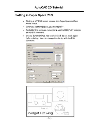 AutoCAD 2D Tutorial
Plotting in Paper Space 29.9
•

Plotting all MVIEWS should be done from Paper Space not from
Model Space.

•

When you plot from pspace, you should plot1=1.

•

For hidden line removals, remember to use the HIDEPLOT option in
the MVIEW command.

•

Once a ZOOM SCALE has been defined, do not zoom again
before plotting. You can change the display with the PAN
command.

- 261 -

 
