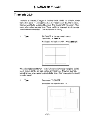 AutoCAD 2D Tutorial
Tilemode 29.11
Tilemode is an AutoCAD syste m variable which can be set to 0 or 1. When
tilemode is set to "1". viewports act as they traditionally did, like floortiles.
Each viewport butts up against the next. The viewports fill the screen. They
can only be plotted one as a time. These traditional viewports are known as
"tiled areas of the screen". This is the default setting.

1.

Type

TILEMODE at the command prompt.
Command: TILEMODE
New value for tilemode <1> : Press ENTER

When tilemode is set to "0". The new metaview (mview) viewports can be
used. Mviews can be any size or place on the screen. They may overlap.
More than one mview can be plotted at a time. Each mview can be quickly
turned on or off.
1.

Type

Command: TILEMODE
New value for tilemode <1> : 0

- 265 -

 