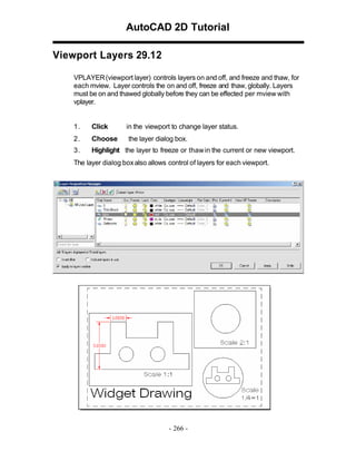 AutoCAD 2D Tutorial
Viewport Layers 29.12
VPLAYER (viewport layer) controls layers on and off, and freeze and thaw, for
each mview. Layer controls the on and off, freeze and thaw, globally. Layers
must be on and thawed globally before they can be effected per mview with
vplayer.

1.

Click

in the viewport to change layer status.

2.

Choose

the layer dialog box.

3.

Highlight the layer to freeze or thaw in the current or new viewport.

The layer dialog box also allows control of layers for each viewport.

- 266 -

 