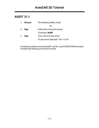 AutoCAD 2D Tutorial
AUDIT 31.1
1 . Choose

File, Drawing Utilities, Audit.
or

2 . Type

Audit at the command prompt
Command: AUDIT

3 . Type

Yes or No to fix any errors
Fix any errors detected? <N>: Y or N

If a drawing contains errors that AUDIT can't fix, use the RECOVER command
to retrieve the drawing and correct its errors.

- 277 -

 