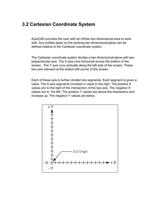 3.2 Cartesian Coordinate System
AutoCAD provides the user with an infinite two dimensional area to work
with. Any entities place on the working two dimensional plane can be
defined relative to the Cartesian coordinate system.

The Cartesian coordinate system divides a two dimensional plane with two
perpendicular axis. The X axis runs horizontal across the bottom of the
screen. The Y axis runs vertically along the left side of the screen. These
two axis intersect at the bottom left corner of the screen.

Each of these axis is further divided into segments. Each segment is given a
value. The X axis segments increase in value to the right. The positive X
values are to the right of the intersection of the two axis. The negative X
values are to the left. The positive Y values are above the intersection and
increase up. The negative Y values are below.

 
