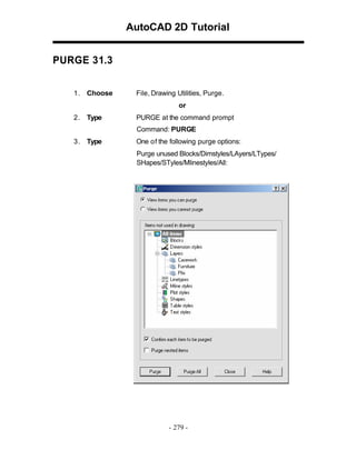 AutoCAD 2D Tutorial
PURGE 31.3
1 . Choose

File, Drawing Utilities, Purge.
or

2 . Type

PURGE at the command prompt
Command: PURGE

3 . Type

One of the following purge options:
Purge unused Blocks/Dimstyles/LAyers/LTypes/
SHapes/STyles/Mlinestyles/All:

- 279 -

 