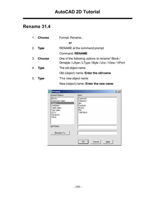 AutoCAD 2D Tutorial
Rename 31.4
1 . Choose

Format, Rename...
or

2 . Type

RENAME at the command prompt
Command: RENAME

3 . Choose

One of the following options to rename“ Block /
Dimstyle / LAyer / LType / Style / Ucs / VIew / VPort:

4 . Type

The old object name
Old (object) name: Enter the old name

5 . Type

T h e new object name
New (object) name: Enter the new name

- 280 -

 
