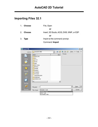 AutoCAD 2D Tutorial

Importing Files 32.1
1 . Choose

File, Open
or

2 . Choose

Insert, 3D Studio, ACIS, DXB, WMF, or ESP
or

3 . Type

Import at the command prompt.
Command: Import

- 282 -

 