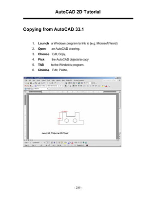 AutoCAD 2D Tutorial

Copying from AutoCAD 33.1
1 . Launch a Windows program to link to (e.g. Microsoft Word)
2 . Open

an AutoCAD drawing.

3 . Choose Edit, Copy.
4 . Pick

the AutoCAD objects to copy.

5 . TAB

to the Window’s program.

6 . Choose Edit, Paste.

- 285 -

 