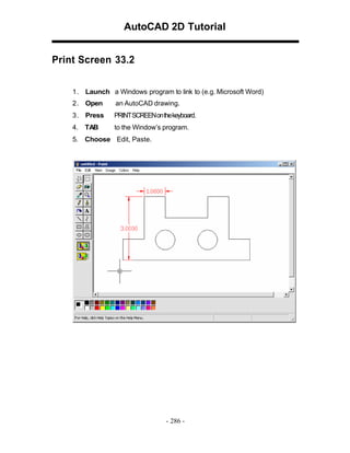 AutoCAD 2D Tutorial
Print Screen 33.2
1 . Launch a Windows program to link to (e.g. Microsoft Word)
2 . Open

an AutoCAD drawing.

3 . Press

PRINT SCREEN on the keyboard.

4.

TAB

to the Window’s program.

5.

Choose Edit, Paste.

- 286 -

 