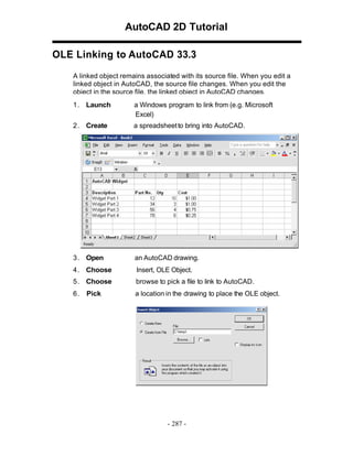 AutoCAD 2D Tutorial
OLE Linking to AutoCAD 33.3
A linked object remains associated with its source file. When you edit a
linked object in AutoCAD, the source file changes. When you edit the
object in the source file, the linked object in AutoCAD changes.
1 . Launch

a Windows program to link from (e.g. Microsoft
Excel)

2 . Create

a spreadsheet to bring into AutoCAD.

3 . Open

an AutoCAD drawing.

4 . Choose

Insert, OLE Object.

5 . Choose

browse to pick a file to link to AutoCAD.

6.

a location in the drawing to place the OLE object.

Pick

- 287 -

 