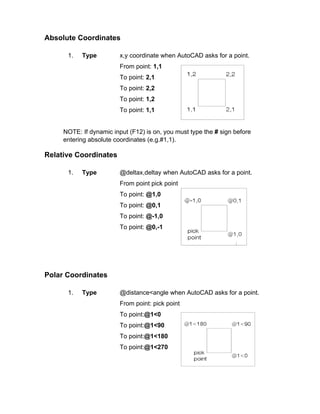 Absolute Coordinates
1.

Type

x,y coordinate when AutoCAD asks for a point.
From point: 1,1
To point: 2,1
To point: 2,2
To point: 1,2
To point: 1,1

NOTE: If dynamic input (F12) is on, you must type the # sign before
entering absolute coordinates (e.g.#1,1).

Relative Coordinates
1.

Type

@deltax,deltay when AutoCAD asks for a point.
From point pick point
To point: @1,0
To point: @0,1
To point: @-1,0
To point: @0,-1

Polar Coordinates
1.

Type

@distance<angle when AutoCAD asks for a point.
From point: pick point
To point:@1<0
To point:@1<90
To point:@1<180
To point:@1<270

 