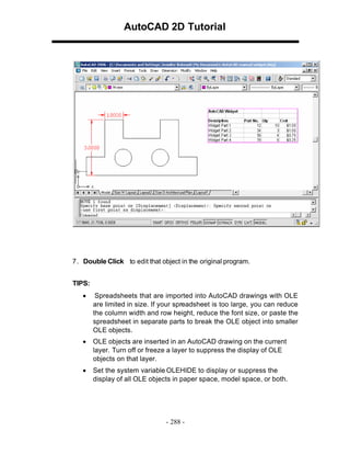 AutoCAD 2D Tutorial

7 . Double Click to edit that object in the original program.
TIPS:
•

Spreadsheets that are imported into AutoCAD drawings with OLE
are limited in size. If your spreadsheet is too large, you can reduce
the column width and row height, reduce the font size, or paste the
spreadsheet in separate parts to break the OLE object into smaller
OLE objects.

•

OLE objects are inserted in an AutoCAD drawing on the current
layer. Turn off or freeze a layer to suppress the display of OLE
objects on that layer.

•

Set the system variable OLEHIDE to display or suppress the
display of all OLE objects in paper space, model space, or both.

- 288 -

 
